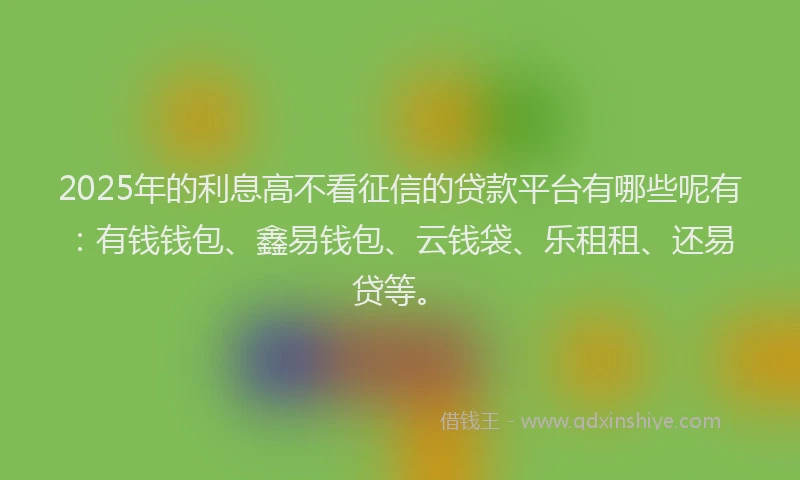 2025年的利息高不看征信的贷款平台有哪些呢有：有钱钱包、鑫易钱包、云钱袋、乐租租、还易贷等。