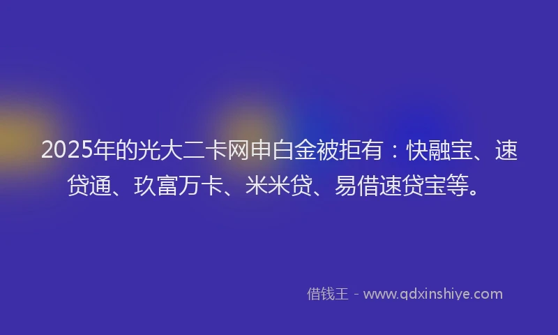 2025年的光大二卡网申白金被拒有：快融宝、速贷通、玖富万卡、米米贷、易借速贷宝等。
