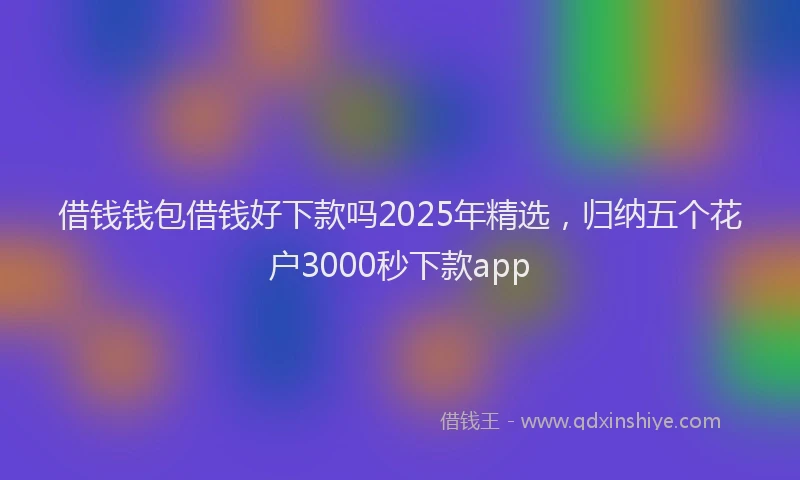 借钱钱包借钱好下款吗2025年精选，归纳五个花户3000秒下款app