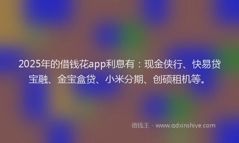 2025年的借钱花app利息有：现金侠行、快易贷宝融、金宝盒贷、小米分期、创硕租机等。