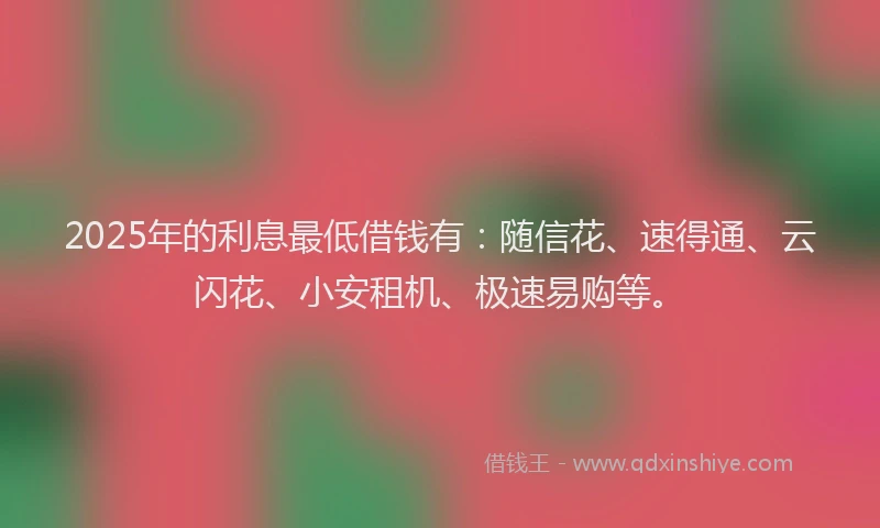 2025年的利息最低借钱有：随信花、速得通、云闪花、小安租机、极速易购等。
