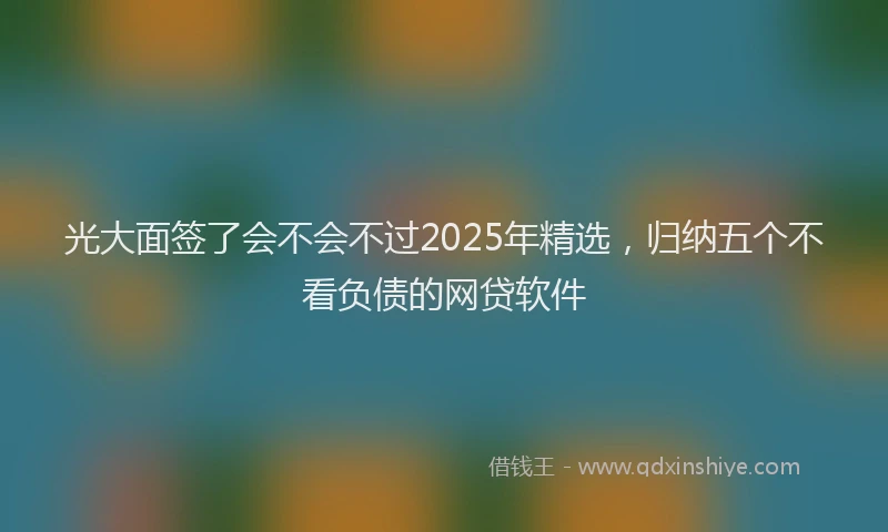 光大面签了会不会不过2025年精选，归纳五个不看负债的网贷软件