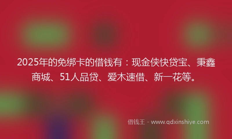 2025年的免绑卡的借钱有：现金侠快贷宝、秉鑫商城、51人品贷、爱木速借、新一花等。