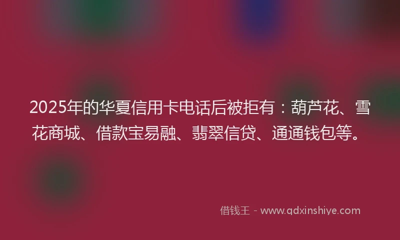 2025年的华夏信用卡电话后被拒有：葫芦花、雪花商城、借款宝易融、翡翠信贷、通通钱包等。