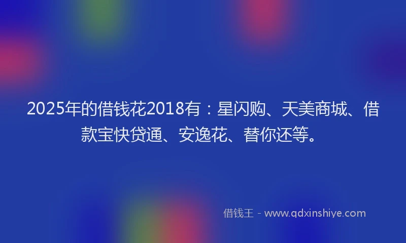 2025年的借钱花2018有：星闪购、天美商城、借款宝快贷通、安逸花、替你还等。