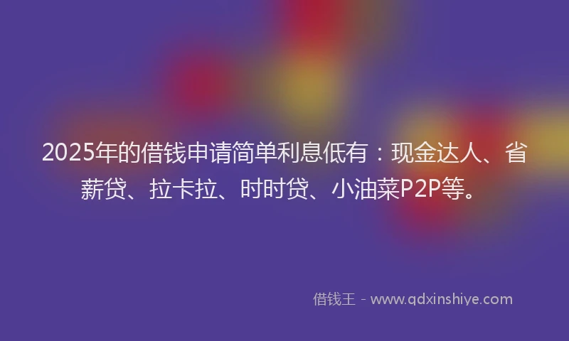 2025年的借钱申请简单利息低有：现金达人、省薪贷、拉卡拉、时时贷、小油菜P2P等。