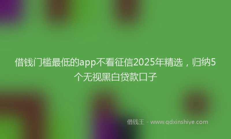 借钱门槛最低的app不看征信2025年精选，归纳5个无视黑白贷款口子