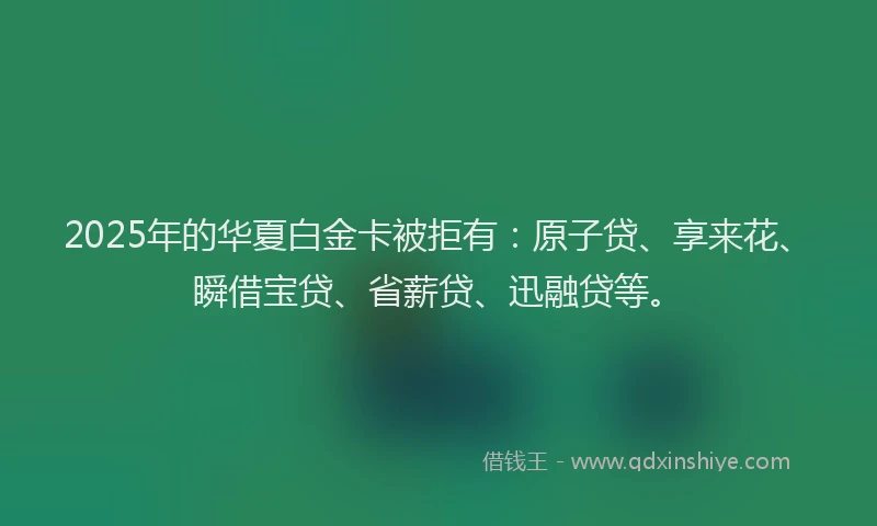 2025年的华夏白金卡被拒有：原子贷、享来花、瞬借宝贷、省薪贷、迅融贷等。