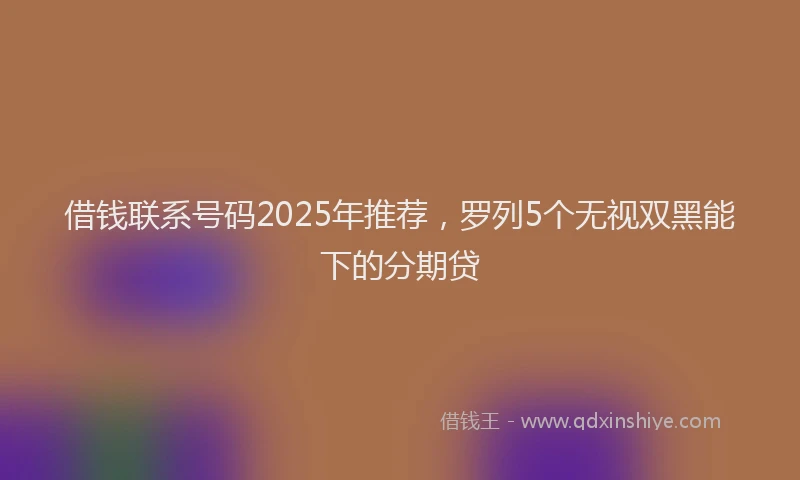 借钱联系号码2025年推荐，罗列5个无视双黑能下的分期贷