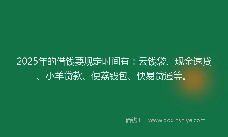 2025年的借钱要规定时间有：云钱袋、现金速贷、小羊贷款、便荔钱包、快易贷通等。