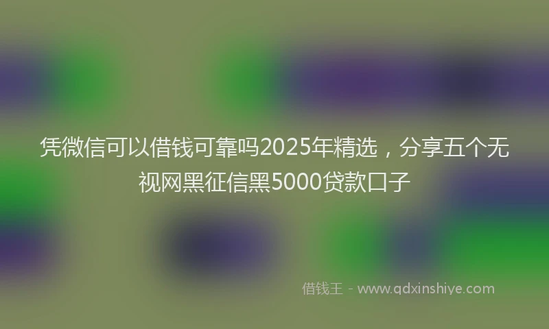 凭微信可以借钱可靠吗2025年精选，分享五个无视网黑征信黑5000贷款口子