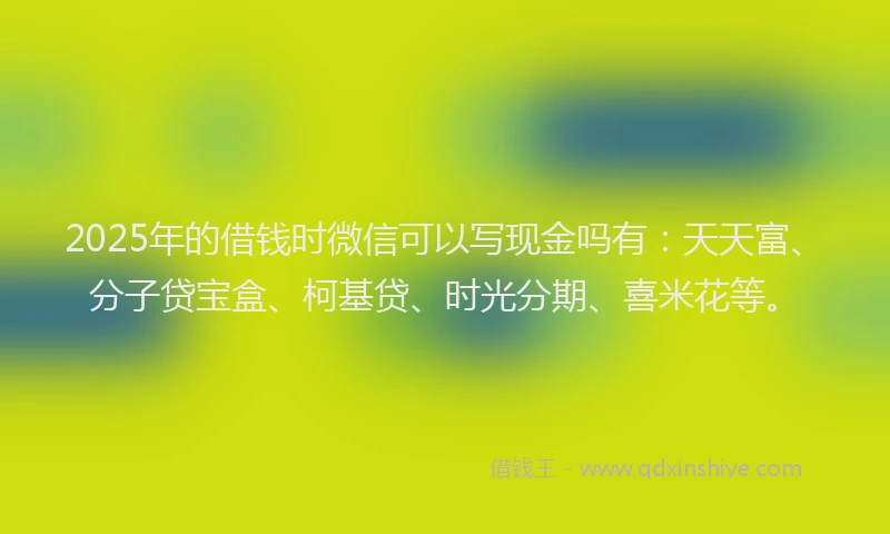 2025年的借钱时微信可以写现金吗有：天天富、分子贷宝盒、柯基贷、时光分期、喜米花等。