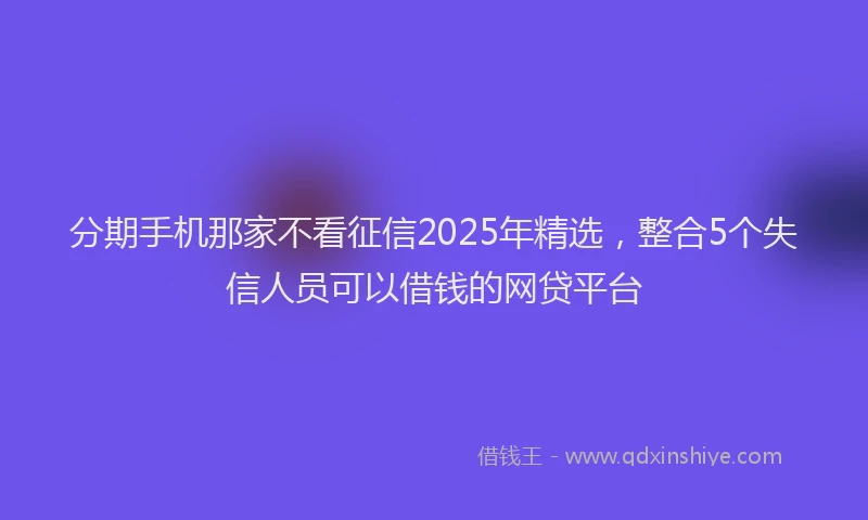 分期手机那家不看征信2025年精选，整合5个失信人员可以借钱的网贷平台