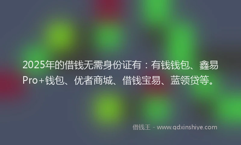 2025年的借钱无需身份证有：有钱钱包、鑫易Pro+钱包、优者商城、借钱宝易、蓝领贷等。