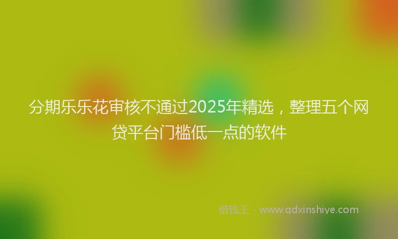 分期乐乐花审核不通过2025年精选，整理五个网贷平台门槛低一点的软件