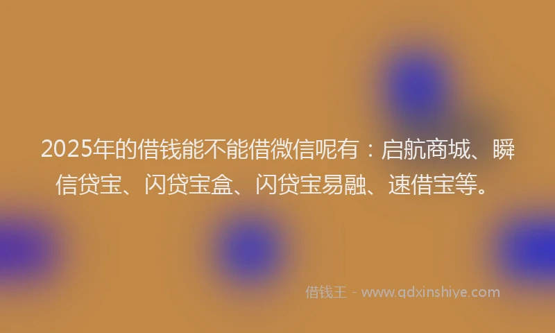 2025年的借钱能不能借微信呢有：启航商城、瞬信贷宝、闪贷宝盒、闪贷宝易融、速借宝等。