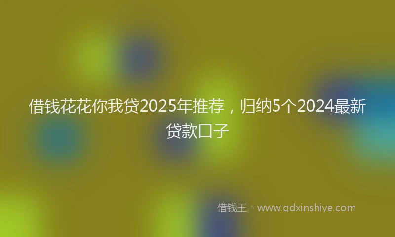 借钱花花你我贷2025年推荐，归纳5个2024最新贷款口子