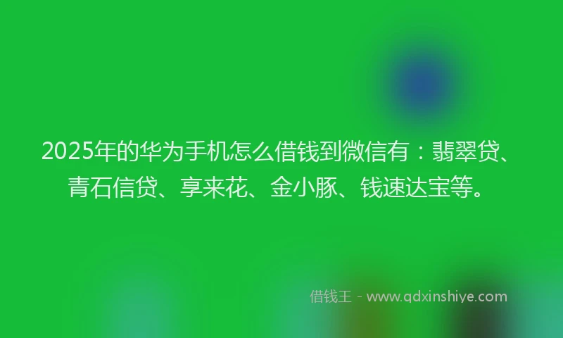 2025年的华为手机怎么借钱到微信有：翡翠贷、青石信贷、享来花、金小豚、钱速达宝等。