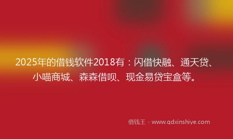2025年的借钱软件2018有：闪借快融、通天贷、小喵商城、森森借呗、现金易贷宝盒等。