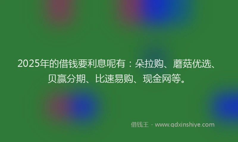2025年的借钱要利息呢有：朵拉购、蘑菇优选、贝赢分期、比速易购、现金网等。