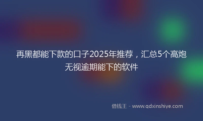 再黑都能下款的口子2025年推荐，汇总5个高炮无视逾期能下的软件