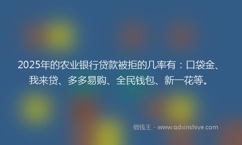 2025年的农业银行贷款被拒的几率有：口袋金、我来贷、多多易购、全民钱包、新一花等。