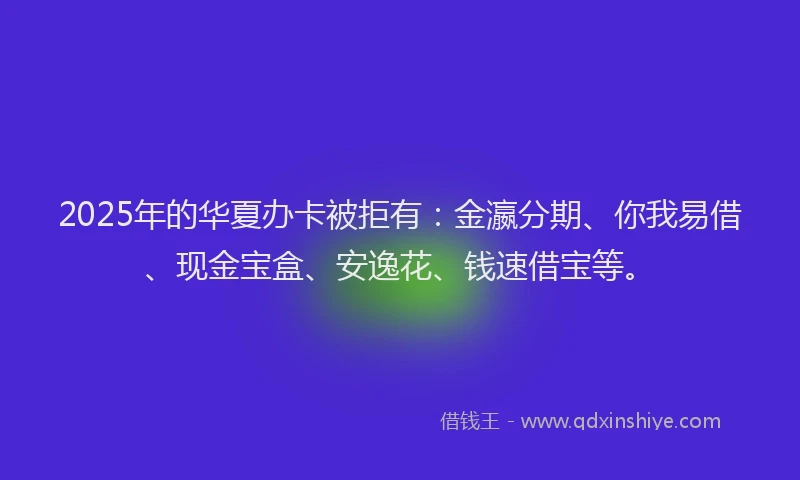 2025年的华夏办卡被拒有：金瀛分期、你我易借、现金宝盒、安逸花、钱速借宝等。