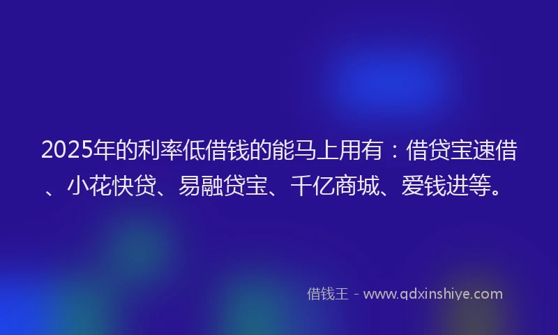 2025年的利率低借钱的能马上用有：借贷宝速借、小花快贷、易融贷宝、千亿商城、爱钱进等。