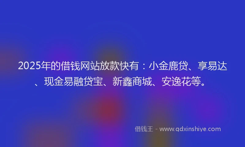2025年的借钱网站放款快有：小金鹿贷、享易达、现金易融贷宝、新鑫商城、安逸花等。