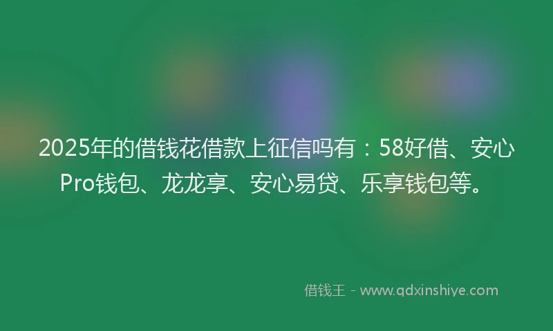 2025年的借钱花借款上征信吗有：58好借、安心Pro钱包、龙龙享、安心易贷、乐享钱包等。