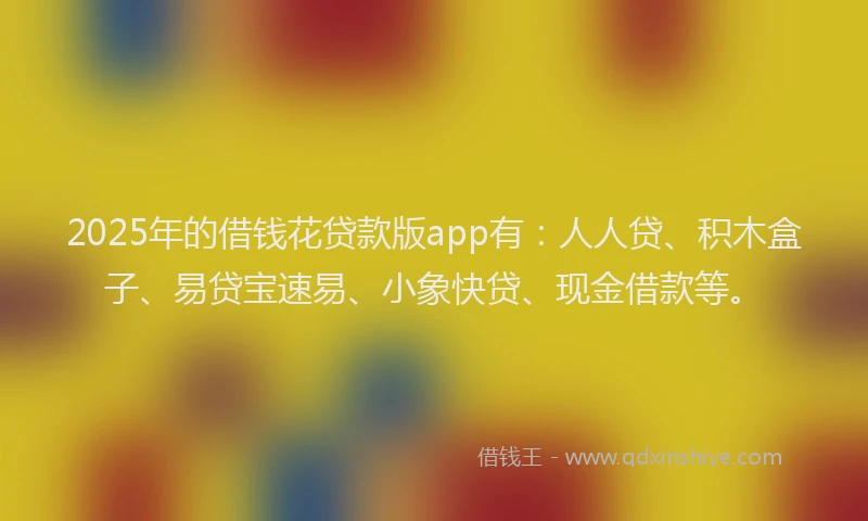 2025年的借钱花贷款版app有：人人贷、积木盒子、易贷宝速易、小象快贷、现金借款等。