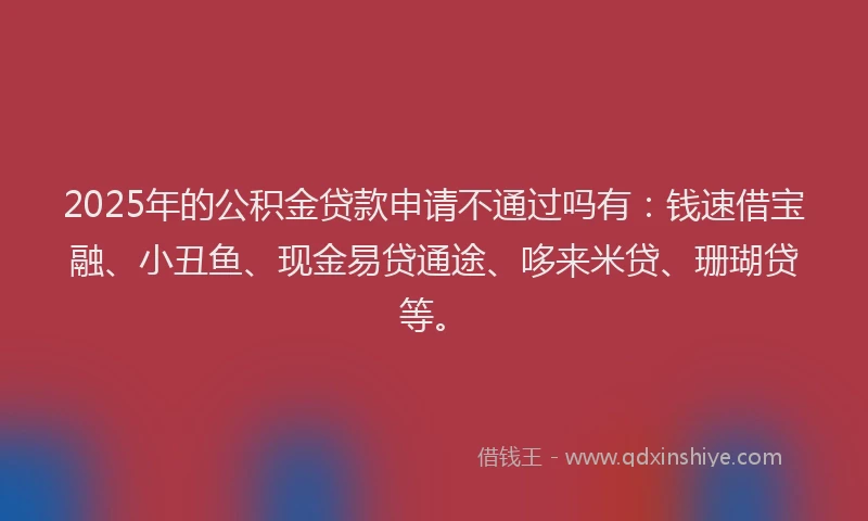 2025年的公积金贷款申请不通过吗有：钱速借宝融、小丑鱼、现金易贷通途、哆来米贷、珊瑚贷等。