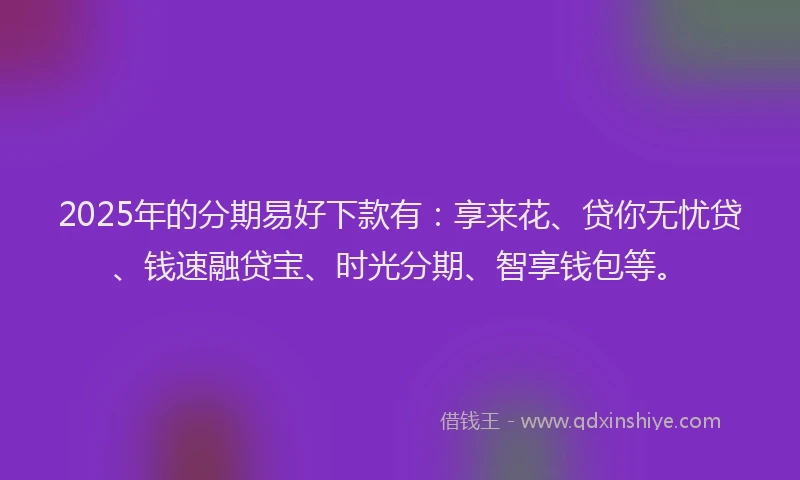 2025年的分期易好下款有：享来花、贷你无忧贷、钱速融贷宝、时光分期、智享钱包等。