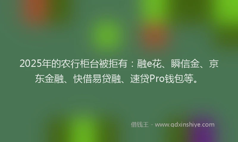 2025年的农行柜台被拒有：融e花、瞬信金、京东金融、快借易贷融、速贷Pro钱包等。