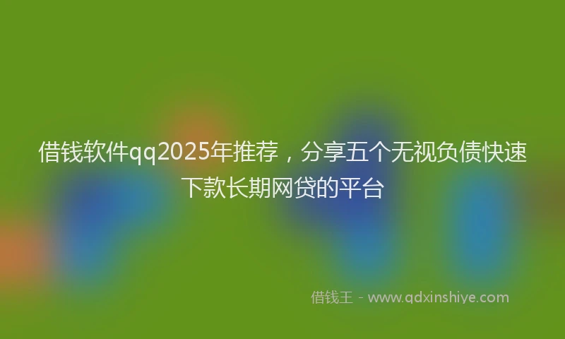 借钱软件qq2025年推荐，分享五个无视负债快速下款长期网贷的平台