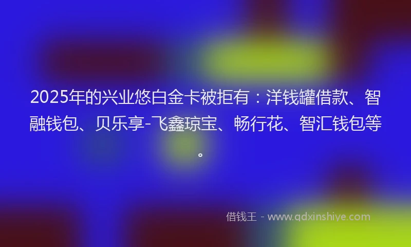 2025年的兴业悠白金卡被拒有：洋钱罐借款、智融钱包、贝乐享-飞鑫琼宝、畅行花、智汇钱包等。