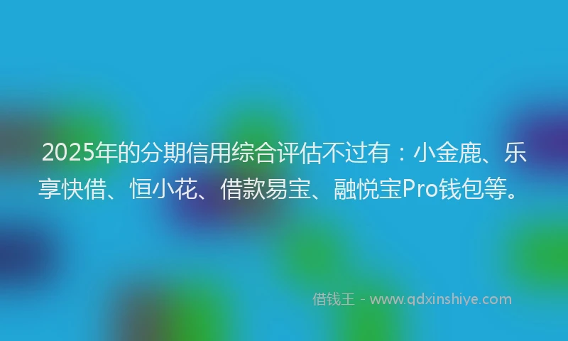 2025年的分期信用综合评估不过有：小金鹿、乐享快借、恒小花、借款易宝、融悦宝Pro钱包等。