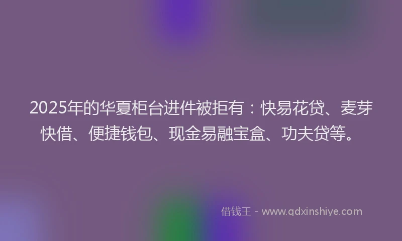 2025年的华夏柜台进件被拒有：快易花贷、麦芽快借、便捷钱包、现金易融宝盒、功夫贷等。