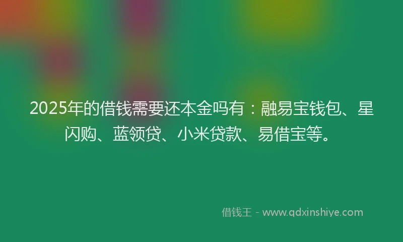2025年的借钱需要还本金吗有：融易宝钱包、星闪购、蓝领贷、小米贷款、易借宝等。