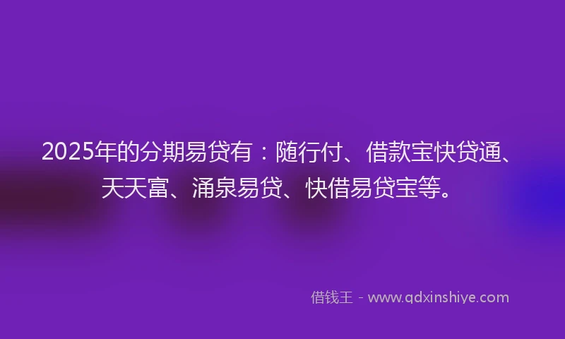 2025年的分期易贷有：随行付、借款宝快贷通、天天富、涌泉易贷、快借易贷宝等。