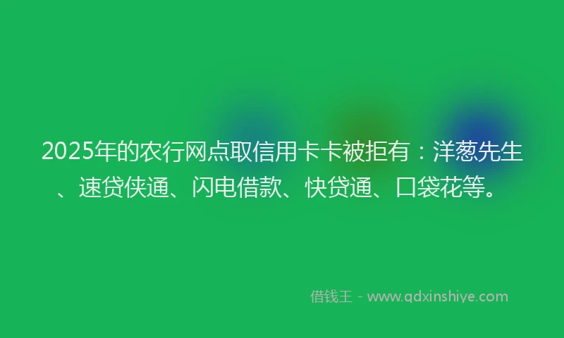 2025年的农行网点取信用卡卡被拒有：洋葱先生、速贷侠通、闪电借款、快贷通、口袋花等。