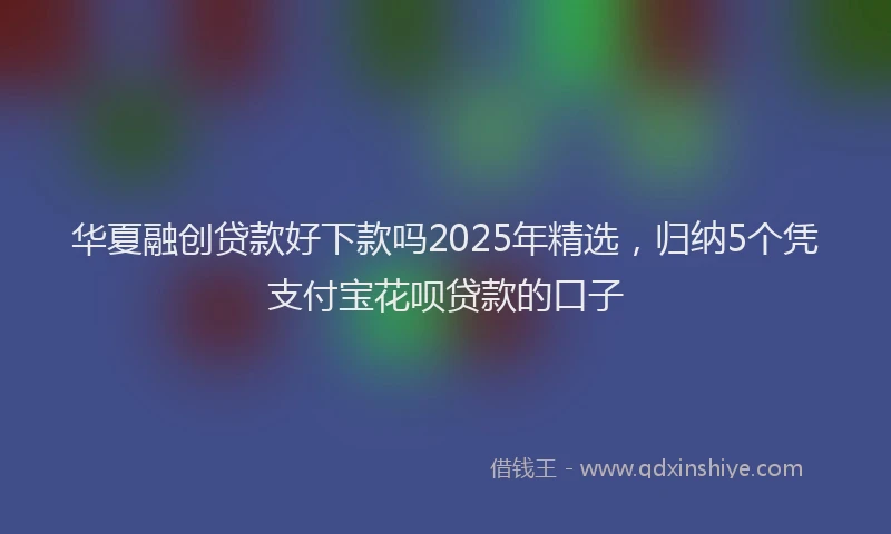 华夏融创贷款好下款吗2025年精选，归纳5个凭支付宝花呗贷款的口子