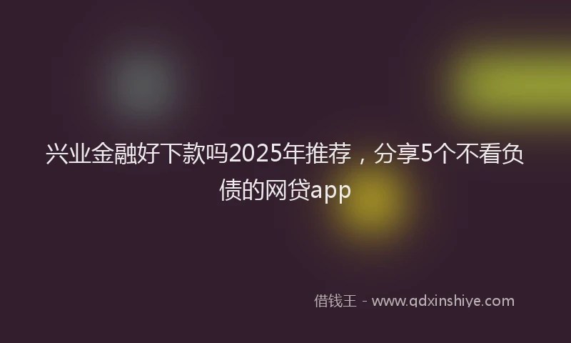 兴业金融好下款吗2025年推荐，分享5个不看负债的网贷app