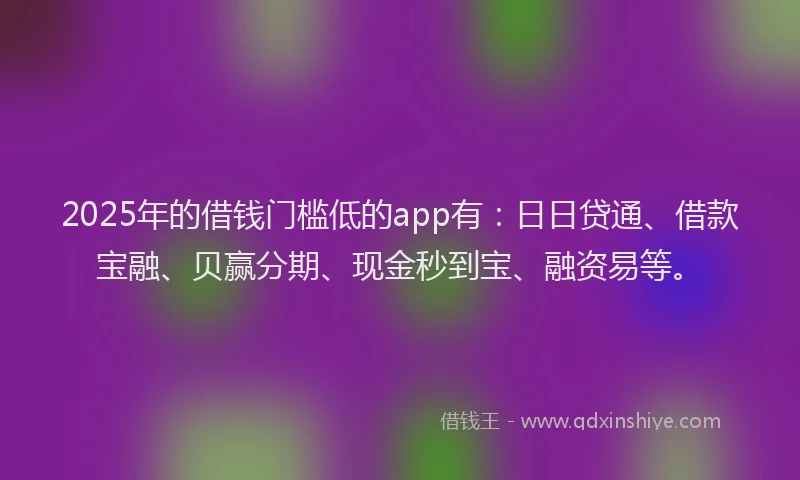 2025年的借钱门槛低的app有：日日贷通、借款宝融、贝赢分期、现金秒到宝、融资易等。