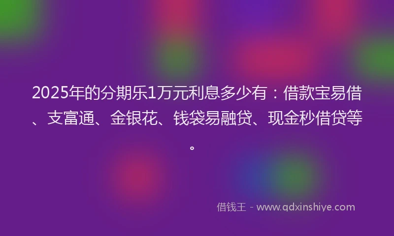 2025年的分期乐1万元利息多少有：借款宝易借、支富通、金银花、钱袋易融贷、现金秒借贷等。