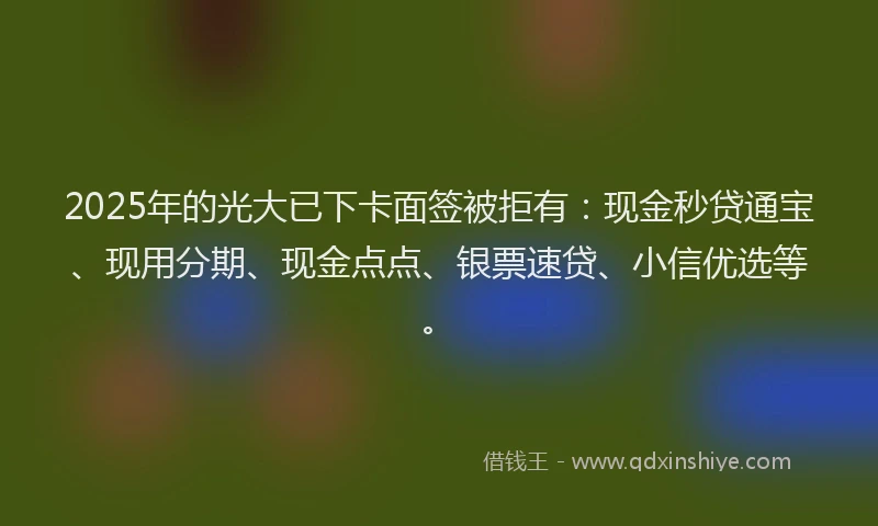 2025年的光大已下卡面签被拒有：现金秒贷通宝、现用分期、现金点点、银票速贷、小信优选等。