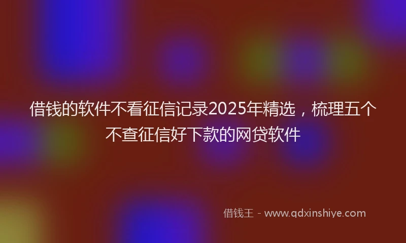 借钱的软件不看征信记录2025年精选，梳理五个不查征信好下款的网贷软件