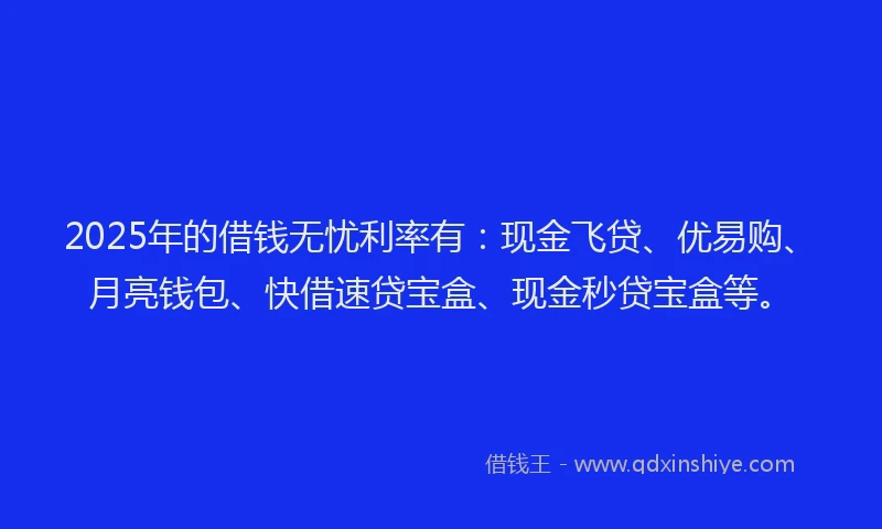 2025年的借钱无忧利率有：现金飞贷、优易购、月亮钱包、快借速贷宝盒、现金秒贷宝盒等。