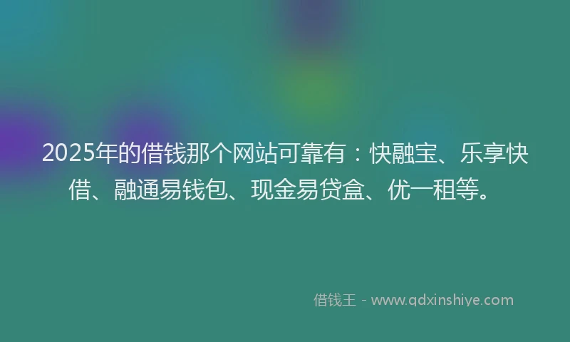 2025年的借钱那个网站可靠有：快融宝、乐享快借、融通易钱包、现金易贷盒、优一租等。