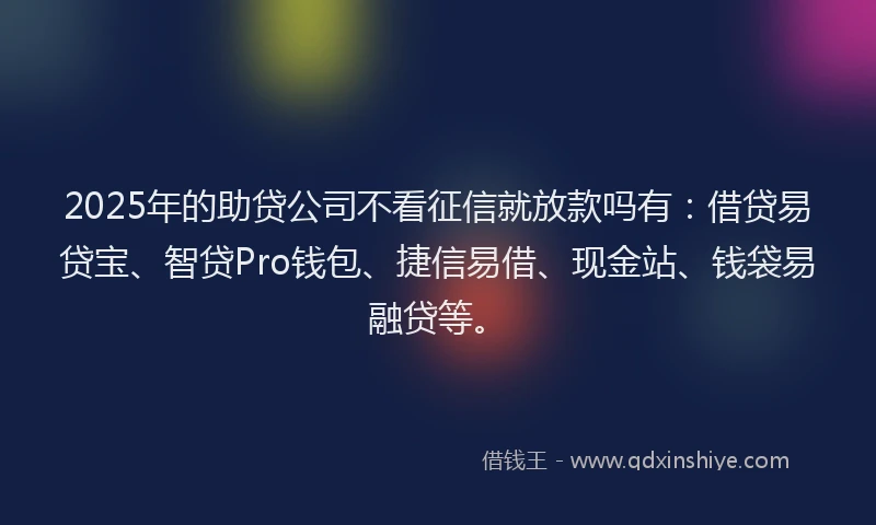 2025年的助贷公司不看征信就放款吗有：借贷易贷宝、智贷Pro钱包、捷信易借、现金站、钱袋易融贷等。